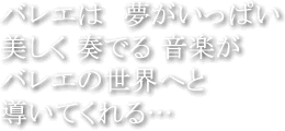 バレエは 夢がいっぱい 美しく 奏でる 音楽が バレエの世界へと 導いてくれる…
